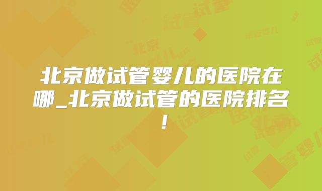 北京做试管婴儿的医院在哪_北京做试管的医院排名！