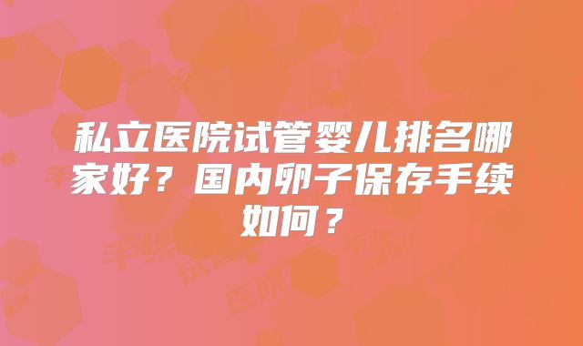 私立医院试管婴儿排名哪家好?国内卵子保存手续如何?