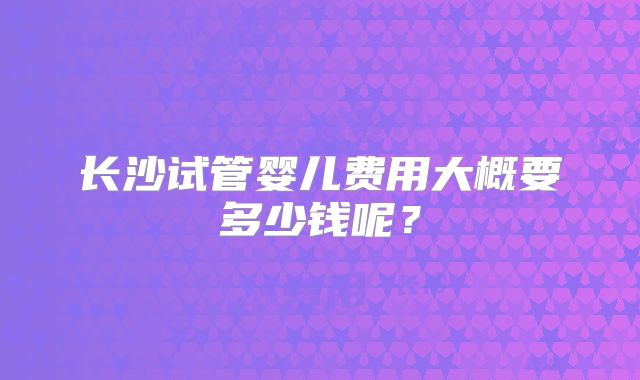 长沙试管婴儿费用大概要多少钱呢?