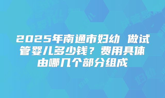 2025年南通市妇幼 做试管婴儿多少钱？费用具体由哪几个部分组成