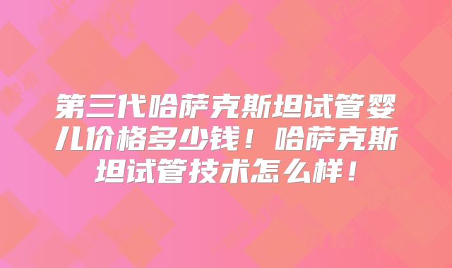 第三代哈萨克斯坦试管婴儿价格多少钱！哈萨克斯坦试管技术怎么样！