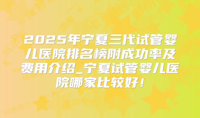 2025年宁夏三代试管婴儿医院排名榜附成功率及费用介绍_宁夏试管婴儿医院哪家比较好！