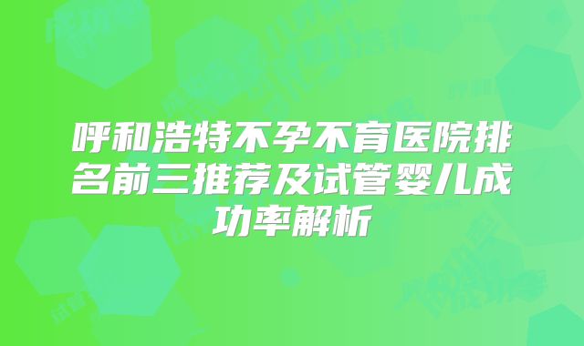 呼和浩特不孕不育医院排名前三推荐及试管婴儿成功率解析