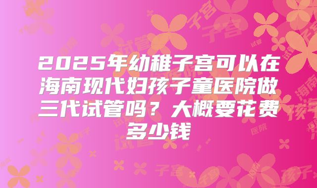 2025年幼稚子宫可以在海南现代妇孩子童医院做三代试管吗?大概要花费多少钱