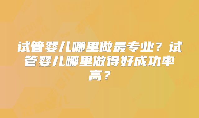 试管婴儿哪里做最专业？试管婴儿哪里做得好成功率高？