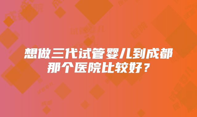 想做三代试管婴儿到成都那个医院比较好？