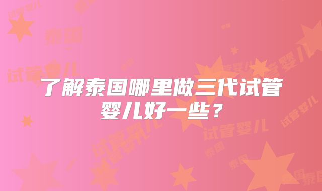 了解泰国哪里做三代试管婴儿好一些?