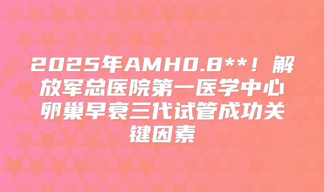 2025年AMH0.8**！解放军总医院第一医学中心卵巢早衰三代试管成功关键因素