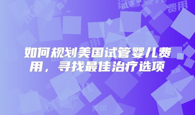 如何规划美国试管婴儿费用，寻找最佳治疗选项