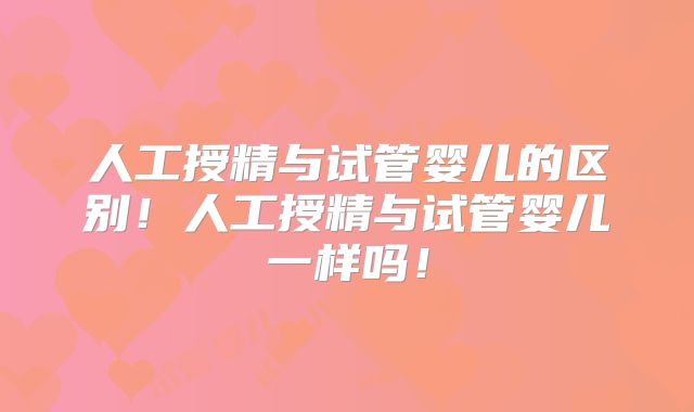 人工授精与试管婴儿的区别!人工授精与试管婴儿一样吗!