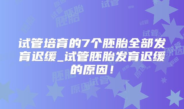 试管培育的7个胚胎全部发育迟缓_试管胚胎发育迟缓的原因！