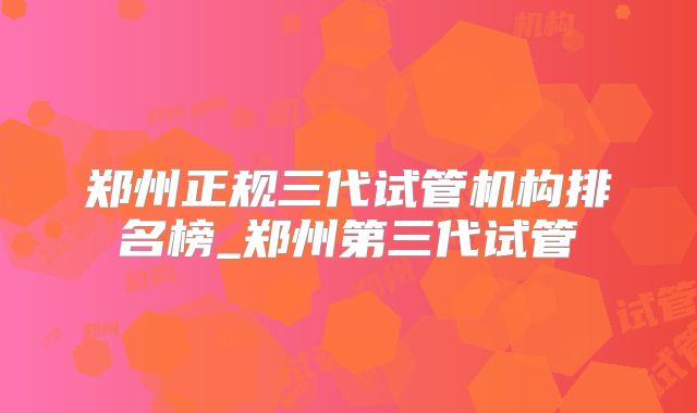 郑州正规三代试管机构排名榜_郑州第三代试管