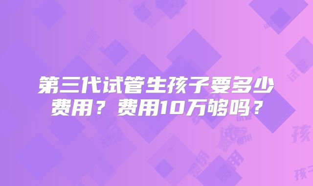 第三代试管生孩子要多少费用？费用10万够吗？