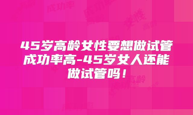 45岁高龄女性要想做试管成功率高-45岁女人还能做试管吗!
