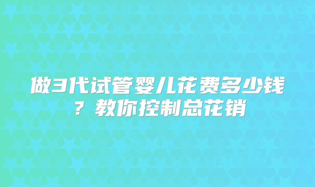 做3代试管婴儿花费多少钱?教你控制总花销