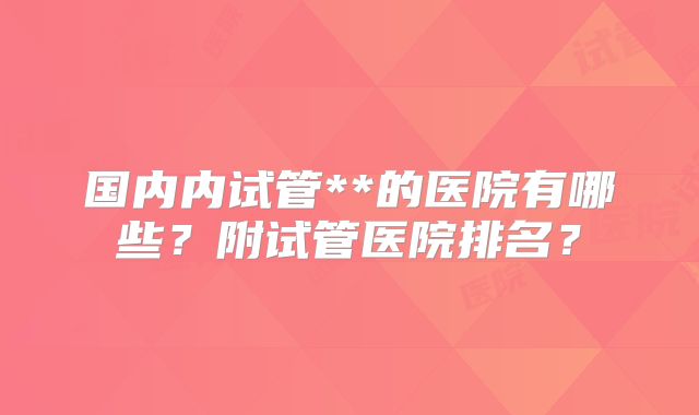 国内内试管**的医院有哪些？附试管医院排名？