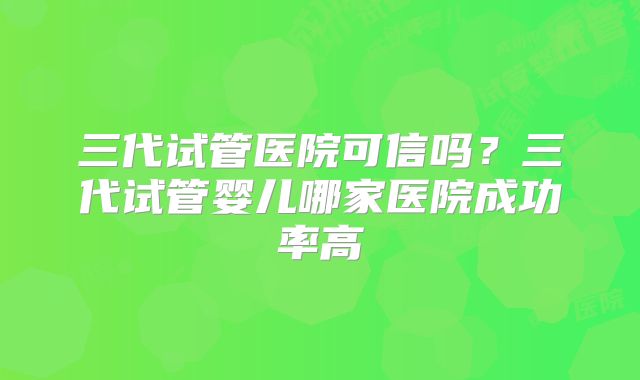 三代试管医院可信吗？三代试管婴儿哪家医院成功率高