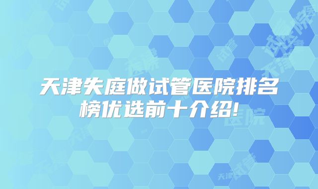 天津失庭做试管医院排名榜优选前十介绍!