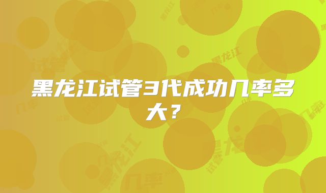 黑龙江试管3代成功几率多大？