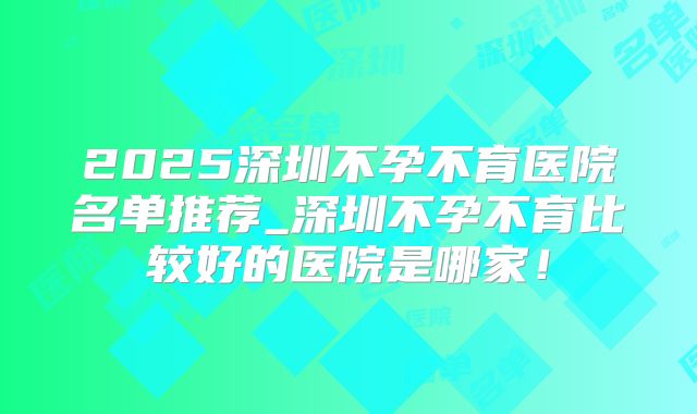 2025深圳不孕不育医院名单推荐_深圳不孕不育比较好的医院是哪家！