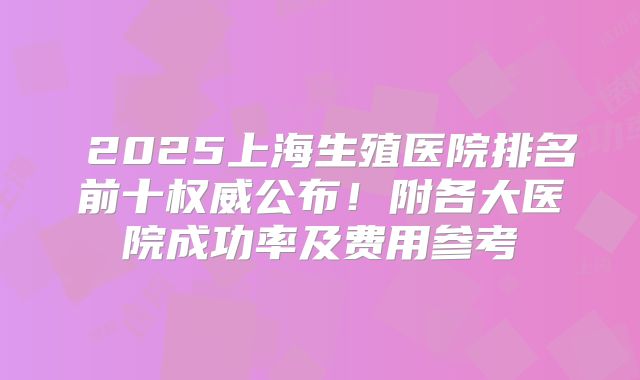 2025上海生殖医院排名前十权威公布!附各大医院成功率及费用参考