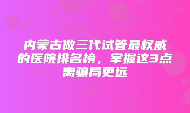 内蒙古做三代试管最权威的医院排名榜，掌握这3点离骗局更远