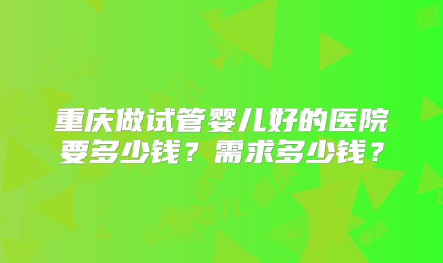 重庆做试管婴儿好的医院要多少钱？需求多少钱？