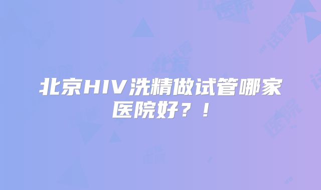 北京HIV洗精做试管哪家医院好？!
