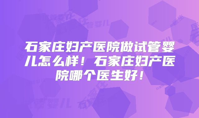 石家庄妇产医院做试管婴儿怎么样！石家庄妇产医院哪个医生好！