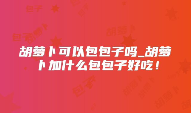 胡萝卜可以包包子吗_胡萝卜加什么包包子好吃!