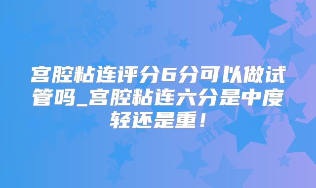 宫腔粘连评分6分可以做试管吗_宫腔粘连六分是中度轻还是重!