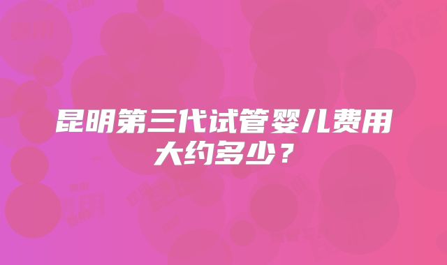 昆明第三代试管婴儿费用大约多少？