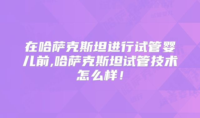 在哈萨克斯坦进行试管婴儿前,哈萨克斯坦试管技术怎么样！