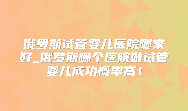 俄罗斯试管婴儿医院哪家好_俄罗斯哪个医院做试管婴儿成功概率高!