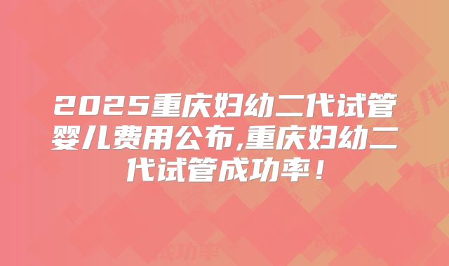 2025重庆妇幼二代试管婴儿费用公布,重庆妇幼二代试管成功率！