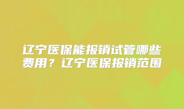 辽宁医保能报销试管哪些费用?辽宁医保报销范围