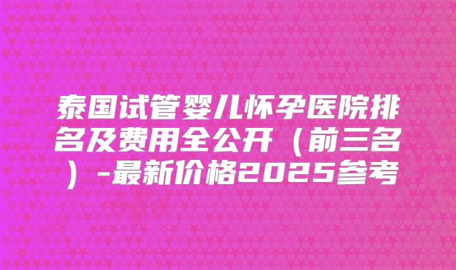 泰国试管婴儿怀孕医院排名及费用全公开（前三名）-最新价格2025参考