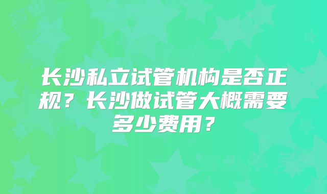 长沙私立试管机构是否正规？长沙做试管大概需要多少费用？