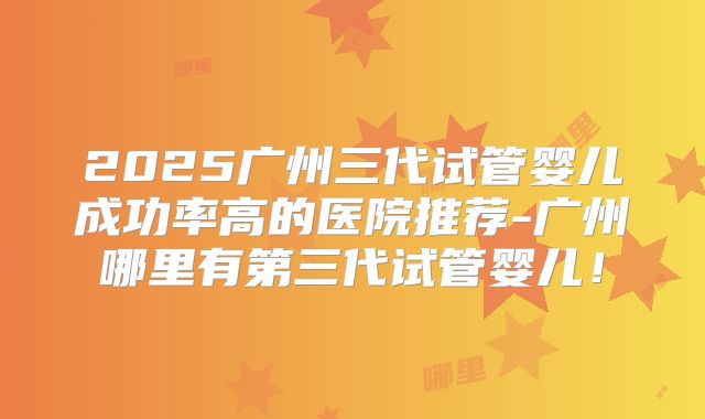 2025广州三代试管婴儿成功率高的医院推荐-广州哪里有第三代试管婴儿！