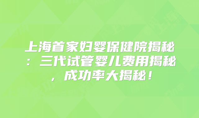 上海首家妇婴保健院揭秘：三代试管婴儿费用揭秘，成功率大揭秘！