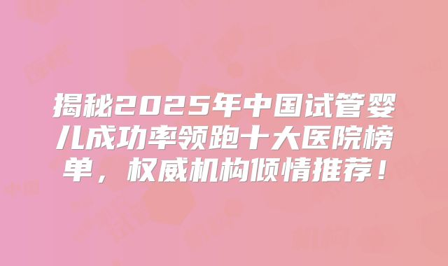 揭秘2025年中国试管婴儿成功率领跑十大医院榜单，权威机构倾情推荐！