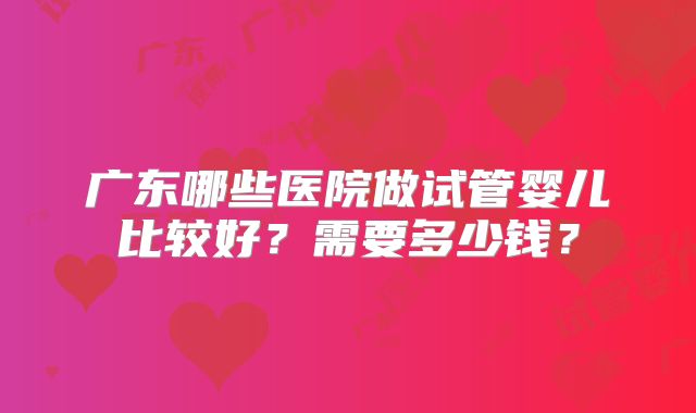 广东哪些医院做试管婴儿比较好?需要多少钱?