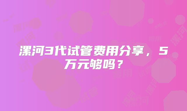 漯河3代试管费用分享，5万元够吗？
