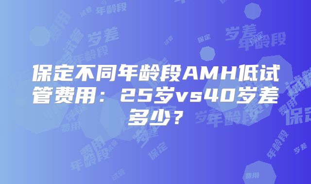 保定不同年龄段AMH低试管费用：25岁vs40岁差多少？