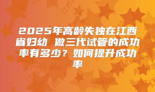 2025年高龄失独在江西省妇幼 做三代试管的成功率有多少?如何提升成功率
