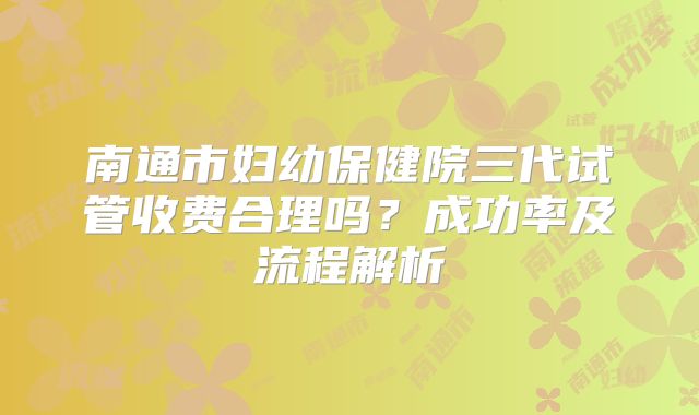 南通市妇幼保健院三代试管收费合理吗?成功率及流程解析