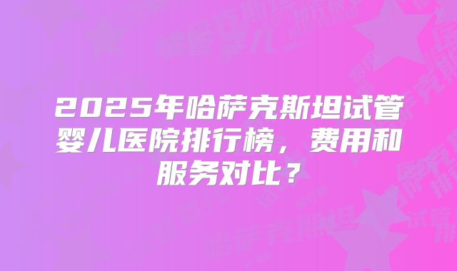 2025年哈萨克斯坦试管婴儿医院排行榜，费用和服务对比？