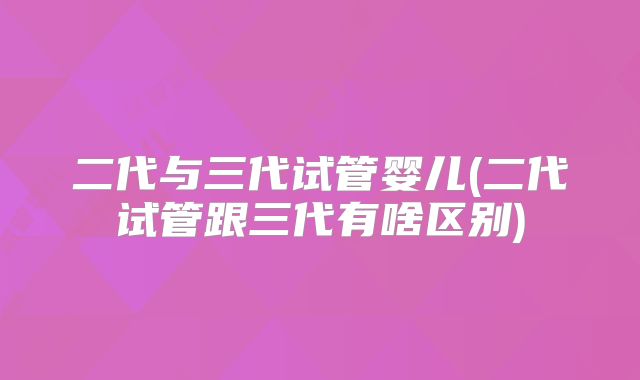二代与三代试管婴儿(二代试管跟三代有啥区别)
