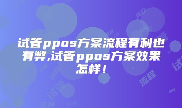 试管ppos方案流程有利也有弊,试管ppos方案效果怎样!