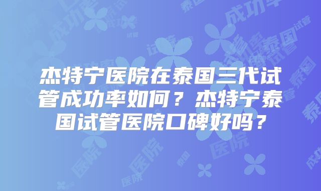 杰特宁医院在泰国三代试管成功率如何？杰特宁泰国试管医院口碑好吗？